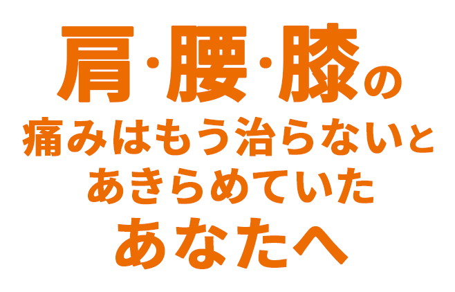 肩・腰・膝の痛みはもう治らないとあきらめていたあなたへ